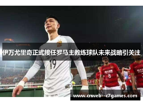 伊万尤里奇正式接任罗马主教练球队未来战略引关注